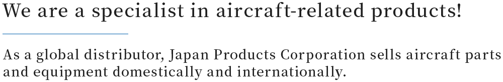 We are specialists in aircraft-related products!As a global distributer, Japan Products Corporation imports and domestically sells aircraft parts and equipment.