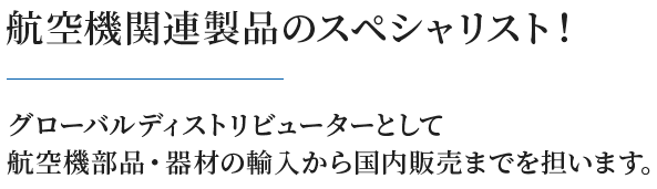 航空機関連製品のスペシャリスト！グローバルディストリビューターとして 航空機部品・器材の輸入から国内販売までを担います。